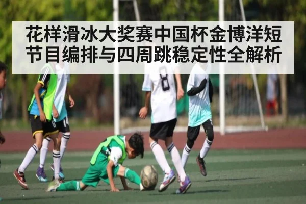 花样滑冰大奖赛中国杯金博洋短节目编排与四周跳稳定性全解析