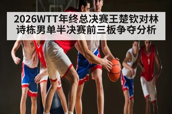 2026WTT年终总决赛王楚钦对林诗栋男单半决赛前三板争夺分析 | Yabo Sports